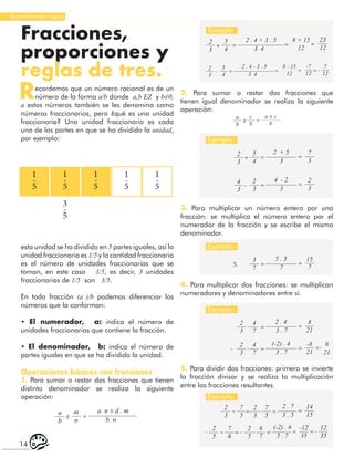 14
Razonamiento Lógico
Fracciones,
proporciones y
reglas de tres.
Recordemos que un número racional es de un
número de la forma a/b donde a,b ΕZ y b≠0,
a estos números también se les denomina como
números fraccionarios, pero ¿qué es una unidad
fraccionaria? Una unidad fraccionaria es cada
una de las partes en que se ha dividido la unidad,
por ejemplo:
1
-
5
1
-
5
3
-
5
1
-
5
1
-
5
1
-
5
esta unidad se ha dividido en 5 partes iguales, así la
unidad fraccionaria es 1/5 y la cantidad fraccionaria
es el número de unidades fraccionarias que se
toman, en este caso 3/5, es decir, 3 unidades
fraccionarias de 1/5 son 3/5.
En toda fracción (a )/b podemos diferenciar los
números que la conforman:
• El numerador, a: indica el número de
unidades fraccionarias que contiene la fracción.
• El denominador, b: indica el número de
partes iguales en que se ha dividido la unidad.
Operaciones básicas con fracciones
1. Para sumar o restar dos fracciones que tienen
distinto denominador se realiza la siguiente
operación:
a
b
m
n
a. n ± d . m
b. n
± =
2
3
5
4
23
12
2 . 4 + 3 . 5 8 + 15
12
3. 4
+ = = =
2
3
5
4
7
3
2 + 5
3
+ = =
3
7
4
7
2
3
15
7
8
21
5 . 3
2 . 4
7
3 . 7
5.
.
=
=
=
=
7
5
7
5
2
3
2
3
14
15
2 . 7
3 . 5
÷ . =
= =
6
7
7
6
2
5
2
5
-12
35
12
35
(-2) . 6
5 . 7
÷ . =
= =
- -
- =
4
7
2
3
-8
21
8
21
(-2) . 4
3 . 7
.
- = = =-
4
3
2
3
2
3
4 - 2
3
- = =
2
3
5
4
-7
12
7
12
2 . 4 - 3 . 5 8 - 15
12
3. 4
- = = = = -
Ejemplo:
Ejemplo:
Ejemplo:
Ejemplo:
Ejemplo:
2. Para sumar o restar dos fracciones que
tienen igual denominador se realiza la siguiente
operación:
3. Para multiplicar un número entero por una
fracción: se multiplica el número entero por el
numerador de la fracción y se escribe el mismo
denominador.
4. Para multiplicar dos fracciones: se multiplican
numeradores y denominadores entre sí.
5. Para dividir dos fracciones: primero se invierte
la fracción divisor y se realiza la multiplicación
entre las fracciones resultantes.
a
b
c
b
a ± c
b
± =
 