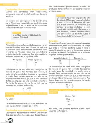 16
Razonamiento Lógico
Cantidades Directamente Proporcionales
Cuando dos cantidades están relacionadas,
forman una razón a/b y esta fracción nos da como
resultado
un cociente que corresponde a la división entre
a y b. Ahora, dos magnitudes serán directamente
proporcionales si los cocientes de las cantidades
correspondientes son el mismo valor.
Ejemplo:
si un lápiz cuesta $1500, ¿cuánto
cuestan 7 lápices?
Ejemplo:
un automóvil que viaja en promedio a 60
km/h tarda 12 horas en ir desde la ciudad
A hasta la ciudad B. Existe una iniciativa
que busca construir un ferrocarril que
conecte a ambas ciudades, el cual
podría viajar a 180 km/h. De acuerdo a
esta iniciativa, ¿cuánto tiempo tardaría
una persona que va desde la ciudad A
hasta la ciudad B en ferrocarril?
Solución:
Primeroidentificamoslascantidadesqueintervienen
en esta situación, estas son: número de lápices y
el precio de costo de los lápices, denotemos con x
el valor de los 7 lápices, ya que esta cantidad es la
es la incógnita del problema. Esta información la
podemos registrar en la siguiente tabla:
La información de esta tabla esta consignada de
manera tal que se han formado dos razones, la
razón para la cantidad de lápices y la razón para
el precio. Estas razones están en una relación de
proporcionalidad directa, ya que, a más cantidad
de lápices, el precio de esta cantidad aumentará.
Por tanto, la proporción se forma tal cual se
formaron las razones en la tabla:
Nº lápices
Velocidad (km/h)
Precio lápices ($)
Tiempo (h)
1
7
60
180
1
7
60
180
60.12
180
1500
x
x
12
x
1500
x
12
x
=
=
=
Aplicando la propiedad de proporcionalidad
tenemos:
Aplicando la propiedad de proporcionalidad
tenemos:
1.x=1500.7
De donde concluimos que: x=10500. Por tanto, los
siete lápices tienen un costo de $10500.
Cantidades Inversamente Proporcionales
Decimos que dos cantidades están en una relación
de proporcionalidad inversa o que dos cantidades
son inversamente proporcionales cuando los
productos de las cantidades correspondientes son
el mismo valor.
Solución:
Primeroidentificamoslascantidadesqueintervienen
en esta situación, estas son: la velocidad y el tiempo
que tarda el recorrido desde la ciudad A hasta la
ciudad B, denotemos con x el tiempo que tardaría
el viaje en ferrocarril. Esta información la podemos
registran en la siguiente tabla:
La información de esta tabla esta consignada
de manera tal que se han formado dos razones,
la razón para la velocidad y la razón para el
tiempo. Estas razones están en una relación de
proporcionalidad inversa, ya que, a más velocidad
en el recorrido, el tiempo de viaje disminuirá. Para
formar la proporción conservamos una de las dos
razones e invertimos la otra:
60.12=x.180
4= x
Por tanto, una persona tardaría cuatro horas
viajando en ferrocarril.
 