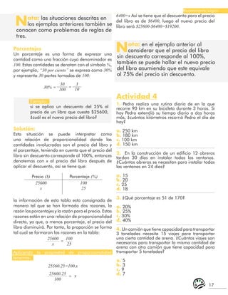 17
Razonamiento Lógico
Ejemplo:
si se aplica un descuento del 25% al
precio de un libro que cuesta $25600,
¿cuál es el nuevo precio del libro?
Precio ($) Porcentaje (%)
25600
x
25600
x
100
25
100
25
=
25600.25
100
x
=
Aplicando la propiedad de proporcionalidad
tenemos:
Solución:
Esta situación se puede interpretar como
una relación de proporcionalidad donde las
cantidades involucradas son el precio del libro y
el porcentaje, teniendo en cuenta que el precio del
libro sin descuento corresponde al 100%, entonces
denotemos con x al precio del libro después de
aplicar el descuento, así se tiene que:
Nota: las situaciones descritas en
los ejemplos anteriores también se
conocen como problemas de reglas de
tres.
Nota: en el ejemplo anterior al
considerar que el precio del libro
sin descuento corresponde al 100%,
también se puede hallar el nuevo precio
del libro asumiendo que este equivale
al 75% del precio sin descuento.
Porcentajes
Un porcentaje es una forma de expresar una
cantidad como una fracción cuyo denominador es
100. Estas cantidades se denotan con el símbolo %,
por ejemplo, “30 por ciento” se expresa como 30%
y representa 30 partes tomadas de 100:
30
100
3
10
= =
30%
la información de esta tabla esta consignada de
manera tal que se han formado dos razones, la
razón los porcentajes y la razón para el precio. Estas
razones están en una relación de proporcionalidad
directa, ya que, a menos porcentaje, el precio del
libro disminuirá. Por tanto, la proporción se forma
tal cual se formaron las razones en la tabla:
25560.25=100.x
6400=x Así se tiene que el descuento para el precio
del libro es de $6400, luego el nuevo precio del
libro será $25600-$6400=$19200.
Actividad 4
1. Pedro realiza una rutina diaria de en la que
recorre 90 km en su bicicleta durante 3 horas. Si
hoy Pedro extendió su tiempo diario a dos horas
más, ¿cuántos kilómetros recorrió Pedro el día de
hoy?
a. 250 km
b. 180 km
c. 100 km
d. 150 km
2. En la construcción de un edificio 12 obreros
tardan 30 días en instalar todas las ventanas.
¿Cuántos obreros se necesitan para instalar todas
las ventanas en 24 días?
a. 15
b. 20
c. 25
d. 18
3. ¿Qué porcentaje es 51 de 170?
a. 20%
b. 25%
c. 30%
d. 40%
4. Un camión que tiene capacidad para transportar
3 toneladas necesita 15 viajes para transportar
una cierta cantidad de arena. ¿Cuántos viajes son
necesarios para transportar la misma cantidad de
arena con otro camión que tiene capacidad para
transportar 5 toneladas?
a. 5
b. 3
c. 9
d. 7
 