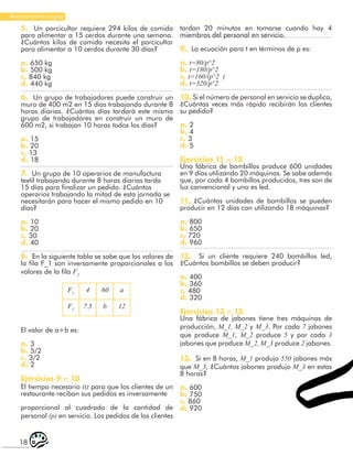 18
Razonamiento Lógico
tardan 20 minutos en tomarse cuando hay 4
miembros del personal en servicio.
9. La ecuación para t en términos de p es:
a. t=80/p^2
b. t=180/p^2
c. t=160/(p^2 )
d. t=320/p^2
10. Si el número de personal en servicio se duplica,
¿Cuántas veces más rápido recibirán los clientes
su pedido?
a. 2
b. 4
c. 3
d. 5
Ejercicios 11 – 12
Una fábrica de bombillos produce 600 unidades
en 9 días utilizando 20 máquinas. Se sabe además
que, por cada 4 bombillos producidos, tres son de
luz convencional y uno es led.
11. ¿Cuántas unidades de bombillos se pueden
producir en 12 días con utilizando 18 máquinas?
a. 800
b. 650
c. 720
d. 960
12. Si un cliente requiere 240 bombillos led,
¿Cuántos bombillos se deben producir?
a. 400
b. 360
c. 480
d. 320
Ejercicios 13 – 15
Una fábrica de jabones tiene tres máquinas de
producción, M_1, M_2 y M_3. Por cada 7 jabones
que produce M_1, M_2 produce 5 y por cada 3
jabones que produce M_2, M_3 produce 2 jabones.
13. Si en 8 horas, M_1 produjo 550 jabones más
que M_3, ¿Cuántos jabones produjo M_3 en estas
8 horas?
a. 600
b. 750
c. 860
d. 920
5. Un porcicultor requiere 294 kilos de comida
para alimentar a 15 cerdos durante una semana.
¿Cuántos kilos de comida necesita el porcicultor
para alimentar a 10 cerdos durante 30 días?
a. 650 kg
b. 500 kg
c. 840 kg
d. 440 kg
6. Un grupo de trabajadores puede construir un
muro de 400 m2 en 15 días trabajando durante 8
horas diarias. ¿Cuántos días tardará este mismo
grupo de trabajadores en construir un muro de
600 m2, si trabajan 10 horas todos los días?
a. 15
b. 20
c. 13
d. 18
7. Un grupo de 10 operarios de manufactura
textil trabajando durante 8 horas diarias tarda
15 días para finalizar un pedido. ¿Cuántos
operarios trabajando la mitad de esta jornada se
necesitarán para hacer el mismo pedido en 10
días?
a. 10
b. 20
c. 30
d. 40
8. En la siguiente tabla se sabe que los valores de
la fila F_1 son inversamente proporcionales a los
valores de la fila F2
El valor de a+b es:
a. 3
b. 5/2
c. 3/2
d. 2
Ejercicios 9 – 10
El tiempo necesario (t) para que los clientes de un
restaurante reciban sus pedidos es inversamente
proporcional al cuadrado de la cantidad de
personal (p) en servicio. Los pedidos de los clientes
F1
4 60 a
12
b
7.5
F2
 