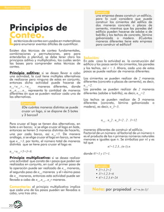 20
Razonamiento Lógico
Principios de
Conteo.
Lastécnicasdeconteosonusadasenmatemáticas
para enumerar eventos difíciles de cuantificar.
Existen dos técnicas de conteo fundamentales,
combinaciones y permutaciones, pero para
entenderlas a plenitud, se debe tener claro los
principios aditivo y multiplicativo, los cuales serán
las bases para comprender estas técnicas de
conteo.
Principio aditivo: si se desea llevar a cabo
una actividad, la cual tiene múltiples alternativas
de realizarse pero ninguna de estas en conjunto,
entonces dicha actividad puede hacerse de
n_1
+n_2
+...+n_r
maneras diferentes, donde
n_1
,n_2
,…n_r
representa la cantidad de maneras
diferentes en que se pueden realizar cada una de
las alternativas.
Ejemplo:
¿De cuántas maneras distintas se puede
cruzar un lago, si se dispone de 5 botes
y 3 barcos?
Ejemplo:
• 2!=1.2=2
• 3!=1.2.3=6
• 4!=1.2.3.4=24
Ejemplo:
una empresa desea construir un edificio,
para lo cual considera que puede
construir los cimientos del edifico de
dos maneras concreto o placas de
cemento, mientras que las paredes del
edificio pueden hacerse de adobe o de
ladrillo y los techos de concreto, lámina
galvanizada o madera. ¿Cuántas
maneras diferentes tiene esta empresa
para construir el edificio?
Para cruzar el lago se tienen dos alternativas, en
bote o en barco; si se elige cruzar el lago en bote,
entonces se tienen 5 maneras distintas de hacerlo,
una por cada barco, así n_1
=5. De manera
análoga, si se elige cruzar el lago en barco, se tiene
que n_2
=3, por tanto, el número total de maneras
distintas que se tiene para cruzar el lago es
n_1
+n_2
=5+3=8.
Principio multiplicativo: si se desea realizar
una actividad que consta de r pasos que poden ser
realizados en conjunto, en cual el primer paso de
la operación puede ser realizado de n_1
maneras,
el segundo paso de n_2
maneras y el r-ésimo paso
de n_r
maneras, entonces esta actividad puede ser
llevada a cabo de n_1
.n_2
...n_r maneras.
Comentario: el principio multiplicativo implica
que cada uno de los pasos pueden ser llevados a
cabo, uno tras otro.
Solución:
En este caso la actividad es la construcción del
edificio y los pasos serán los cimientos, las paredes
y los techos, así r = 3. Ahora, cada uno de estos
pasos se puede realizar de maneras diferentes:
Los cimientos se pueden realizar de 2 maneras
diferentes (concreto o placas de cemento), es decir,
n_1
=2.
Las paredes se pueden realizar de 2 maneras
diferentes (adobe o ladrillo), es decir, n_2
=2.
Los techos se pueden realizar de 3 maneras
diferentes (concreto, lámina galvanizada o
madera), es decir, n_3=3.
n_1
. n_2 . n_3=2 . 2 . 3=12
maneras diferentes de construir el edificio.
Factorial de un número: el factorial de un número n
es el producto de los n primeros números naturales
menores e iguales que n. Se simboliza por n! y es
tal que
n!=1.2.3...(n-1).n
donde 0!=1 y 1!=1.
Nota: por propiedad n!=n.(n-1)!
 