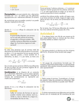 21
Razonamiento Lógico
Ejemplo:
• 8!=8.7!
• 20!=20.19!
Ejemplo:
8 automóviles disputan una carrera
en la cual solo premia el primero,
el segundo y el tercero puesto. ¿De
cuántas maneras diferentes se pueden
elegir los 3 primeros lugares en esta
carrera?
Ejemplo:
hallar el número de formas en que se
pueden mezclar cinco colores: azul (a),
verde (v), rojo (r), blanco (b) y negro (n),
tomándolos de tres en tres.
Permutación: una permutación de n elementos
tomados de r en r se define por las diferentes
agrupaciones con r elementos distintos. El número
de variaciones que se pueden construir se puede
calcular mediante la fórmula:
n!
(n-r)!
=
n
r
P
donde 0 < r ≤ n e influye la colocación de los
elementos.
Solución:
En este caso tenemos que el número total de
elementos es 8 (total de automóviles en la carrera),
es decir, n=8 y se requieren formar grupos (primer
puesto, segundo puesto y tercer puesto) de 3
elementos, es decir, r=3, por tanto, se tiene una
8!
(8-3)!
=
8
3
P
8!
(5)!
8.7.6.5!
5!
=
=
= 8.7.6=336
5!
3!(5-3)!
=
5
3
C
5!
3!2!
120
12
=
=
= 10
Así, en esta carrera se tienen 336 formas diferentes
de que se elijan los tres primeros lugares de un
grupo de 8 automóviles.
Combinación: si se dispone de un conjunto
de n elementos diferentes y se le quiere agrupar
(combinar) de r formas diferentes. Entonces el
número de combinaciones se representa por
medio de la expresión:
n!
r!(n-r)!
=
n
r
C
donde 0<r≤n y no influye la colocación de los
elementos.
Solución:
Como se tienen 5 colores, entonces, n=5 y como se
requiere mezclar grupos de tres colores, entonces,
r=3; en este experimento el orden no se tiene en
cuenta ya que da el mismo resultado
combinar los colores azules, verde y el negro, que,
si se toma primero el verde, luego el negro y por
último el azul. Así se tiene una combinación de la
forma:
Por lo tanto, hay 10 formas diferentes de mezclar
los cinco colores tomando grupos de a tres.
Actividad 5
1. Si se desea hacer una rifa de una nevera en la
que cada boleta tiene un número de tres cifras,
¿cuántas boletas se deben imprimir?
a. 300
b. 1000
c. 3000
d. 100
2. Se quiere construir un domino con los números
del 0 al 6. ¿Cuántas fichas tendrá este juego?
a. 21
b. 28
c. 14
d. 17
3. Un grupo de universitarios formado por 12
mujeres y 10 hombres desea elegir un representante
estudiantil. ¿De cuántas maneras puede ser elegido
este representante?
a. 22
b. 120
c. 122
d. 10
4. Pedro posee 4 camisas, 3 pantalones y 5 pares
de zapatos, todas las prendas son diferentes. ¿De
cuantas maneras distintas se puede vestir Pedro?
a. 12
b. 11
c. 60
d. 35
5. Cuántas representaciones diferentes será posible
formar con un sindicato de 20 miembros de una
 