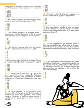22
Razonamiento Lógico
universidad, si se desea que cada representación
conste de un presidente, un secretario y un tesorero.
a. 6804
b. 6840
c. 8628
d. 8640
6. ¿De cuántas maneras se pueden sentar cinco
personas en cinco sillas dispuestas en fila?
a. 220
b. 120
c. 60
d. 40
7. ¿De cuántas maneras se pueden sentar 5
personas en 5 sillas dispuestas en fila si una de
estas personas ocupa siempre el mismo lugar?
a. 24
b. 720
c. 120
d. 12
8. ¿De cuántas maneras diferentes se pueden
distribuir 4 personas en dos equipos A y B?
a. 3
b. 4
c. 5
d. 6
9. ¿Cuántos números de 5 cifras se pueden formar
con los dígitos 3,4,5,6,7 y 8 si no se pueden repetir?
a. 720
b. 200
c. 160
d. 120
10. El encargado de una sala de cine en un
centro comercial tiene que escoger 2 películas de
acción de 8 posibles, para proyectarlas el viernes
en la noche, ¿Cuántas combinaciones tiene para
escoger?
a. 20
b. 25
c. 28
d. 10
11. Al último examen de razonamiento lógico
llegaron 16 estudiantes tarde, de los cuales el
profesor solo puede dejar ingresar 3. ¿De cuantas
maneras diferentes el profesor puede escoger 3
estudiantes, sin que importe el orden en que lo
decida?
a. 560
b. 240
c. 300
d. 650
12 . ¿Cuántos equipos de futbol de 6 jugadores se
pueden formar de un grupo de 9 personas?
a. 80
b. 50
c. 10
d. 84
13. Una organización estudiantil tiene que elegir
un representante y un suplente. Hay 6 candidatos.
¿De cuántas maneras diferentes se pueden elegir
los dos candidatos?
a. 21
b. 30
c. 24
d. 36
14. En una competición de atletismo para la
final han quedado cinco atletas que se disputan
las medallas de oro, plata y bronce. ¿De cuántas
formas distintas se pueden repartir estas medallas?
a. 60
b. 13
c. 125
d. 50
15. A las semifinales del campeonato del fútbol
colombiano clasificaron 4 equipos. Para definir los
dos equipos finalistas, cada uno se debe enfrentar
con los otros 3 sólo una vez, ¿cuántas formas hay
para organizar los partidos en la semifinal del
fútbol colombiano?
a. 6
b. 5
c. 4
d. 7
 