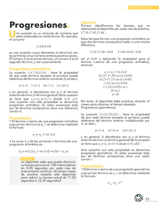23
Razonamiento Lógico
Progresiones.
Una sucesión es un conjunto de números que
están ordenados en cierta forma. Por ejemplo,
el conjunto
{2,4,6,8,10}
es una sucesión cuyos elementos (o términos) son
los primeros cinco números enteros positivos pares.
El número 2 es el primer término, el número 4 es el
segundo término, y así sucesivamente.
Progresiones aritméticas
La sucesión 1,4,7,10,13,16… tiene la propiedad
de que cada término (excepto el primero) puede
obtenerse del término anterior sumando 3, es decir,
4=1+3 7=4+3 10=7+3 13=10+3
y en general, si denotamos con a_n el término
enésimo término (o término general) de la sucesión
se tiene que a_n=a_(n-1)+3 donde n>0 ,n.Z.
Una sucesión con esta propiedad se denomina
progresión aritmética. En estas sucesiones todo
par de términos consecutivos tiene una diferencia
común d.
Propiedades:
• El término n-ésimo de una progresión aritmética
cuyo primer término es a_1 se determina mediante
la fórmula
a_n=a_1+(n-1).d
• La suma S_n de los primeros n términos de una
progresión aritmética es:
S_n=n/2 [2a_1+(n-1).d]=n/2(a++a_n)
Ejemplo:
un deportista sabe que puede disminuir
su tiempo para correr 100 metros planos
en 0.05 segundos por cada mes de
enteramiento continuo. ¿Cuántos meses
de practica necesita este deportista
para reducir su tiempo actual de 17.50
segundos a 16.25 segundos?
Solución:
Primero identificamos los tiempos que va
obteniendo el deportista por cada mes de práctica,
17.50,17.45,17.40,…
Estos tiempos forman una progresión aritmética ya
que dos términos consecutivos están a una misma
diferencia,
17,45-17.50=-0.05 17.40-10.45=-0.05
así d=-0.05 y aplicando la propiedad para el
término n-ésimo de una progresión aritmética,
tenemos:
a_n=a_1+(n-1).d
16.25=17.50+(n-1).(-0.05)
16.25-17.25=(n-1).(-0.05)
-1.25=(n-1).(-0.05)
(-1.25)/(-0.05)=n-1
25=n-1
n=26
Por tanto, el deportista debe practicar durante 26
meses para alcanzar el tiempo deseado.
Progresiones geométricas
La sucesión 2,8,32,128,512,… tiene la propiedad
de que cada término (excepto el primero) puede
obtenerse del término anterior multiplicando por
4, es decir,
8=2×4 32=8×4 128=32×4
y en general, si denotamos con a_n el término
enésimo término (o término general) de la sucesión
se tiene que a_n=a_(n-1)×4 donde n>0 ,nΕZ.
Una sucesión con esta propiedad se denomina
progresión geométrica. En estas sucesiones todo
par de términos consecutivos tiene una razón
común r.
Propiedades:
• El término n-ésimo de una progresión geométrica
cuyo primer término es a_1 se determina mediante
la fórmula.
a_n
=a_1
.rn-1
 