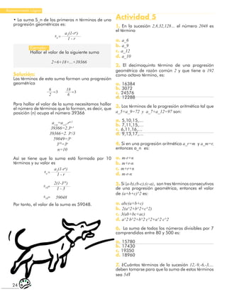 24
Razonamiento Lógico
• La suma S_n de los primeros n términos de una
progresión geométricas es:
a1
(1-rn
)
1 - r
a1
(1-rn
)
1 - r
2(1-310
)
1 - 3
59048
=
=
=
=
sn
sn
s10
s10
Ejemplo:
Hallar el valor de la siguiente suma
2+6+18+...+39366
Solución:
Los términos de esta suma forman una progresión
geométrica
6
2
18
6
3 3
= =
Para hallar el valor de la suma necesitamos hallar
el número de términos que la forman, es decir, que
posición (n) ocupa el número 39366
a_n
=a_1
.rn-1
39366=2.3n-1
39366=2. 3n
/3
59049=3n
310
=3n
n=10
Así se tiene que la suma está formada por 10
términos y su valor es
Por tanto, el valor de la suma es 59048.
Actividad 5
1. En la sucesión 2,8,32,128… el número 2048 es
el término
a. a_6
b. a_9
c. a_12
d. a_10
2. El decimoquinto término de una progresión
geométrica de razón común 2 y que tiene a 192
como octavo término, es:
a. 16384
b. 3072
c. 24576
d. 12288
3. Los términos de la progresión aritmética tal que
a_5+a_9=72 y a_7+a_12=97 son:
a. 5,10,15,…
b. 7,11,15,…
c. 6,11,16,…
d. 9,13,17,…
4. Si en una progresión aritmética a_r=m y a_m=r,
entonces a_n es:
a. m-r+n
b. m+r-n
c. m+r+n
d. m-r-n
5. Si (a-b),(b-c),(c-a), son tres términos consecutivos
de una progresión geométrica, entonces el valor
de (a+b+c)^2 es:
a. abc(a+b+c)
b. 2(a^2+b^2+c^2)
c. 3(ab+bc+ac)
d. a^2 b^2+b^2 c^2+a^2 c^2
6. La suma de todos los números divisibles por 7
comprendidos entre 80 y 500 es:
a. 15780
b. 17430
c. 19350
d. 18960
7. ¿Cuántos términos de la sucesión 12,-9,-6,-3,…
deben tomarse para que la suma de estos términos
sea 54?
 