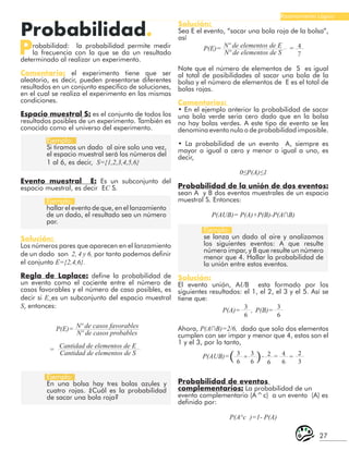 27
Razonamiento Lógico
Probabilidad.
Probabilidad: la probabilidad permite medir
la frecuencia con la que se da un resultado
determinado al realizar un experimento.
Comentario: el experimento tiene que ser
aleatorio, es decir, pueden presentarse diferentes
resultados en un conjunto especifico de soluciones,
en el cual se realiza el experimento en las mismas
condiciones.
Espacio muestral S: es el conjunto de todos los
resultados posibles de un experimento. También es
conocido como el universo del experimento.
Ejemplo:
Si tiramos un dado al aire solo una vez,
el espacio muestral será los números del
1 al 6, es decir, S={1,2,3,4,5,6}
Ejemplo:
hallar el evento de que, en el lanzamiento
de un dado, el resultado sea un número
par.
Ejemplo:
se lanza un dado al aire y analizamos
los siguientes eventos: A que resulte
número impar, y B que resulte un número
menor que 4. Hallar la probabilidad de
la unión entre estos eventos.
Ejemplo:
En una bolsa hay tres bolas azules y
cuatro rojas. ¿Cuál es la probabilidad
de sacar una bola roja?
Evento muestral E: Es un subconjunto del
espacio muestral, es decir EC S.
Solución:
Los números pares que aparecen en el lanzamiento
de un dado son 2, 4 y 6, por tanto podemos definir
el conjunto E={2,4,6}.
Regla de Laplace: define la probabilidad de
un evento como el cociente entre el número de
casos favorables y el número de caso posibles, es
decir si E es un subconjunto del espacio muestral
S, entonces:
P(E)=
P(E)= =
=
Nº de casos favorables
Nº de elementos de E
Cantidad de elementos de E
Nº de casos probables
Nº de elementos de S
Cantidad de elementos de S
Solución:
Sea E el evento, “sacar una bola roja de la bolsa”,
así
4
7
Note que el número de elementos de S es igual
al total de posibilidades al sacar una bola de la
bolsa y el número de elementos de E es el total de
bolas rojas.
Comentarios:
• En el ejemplo anterior la probabilidad de sacar
una bola verde seria cero dado que en la bolsa
no hay bolas verdes. A este tipo de evento se les
denomina evento nulo o de probabilidad imposible.
• La probabilidad de un evento A, siempre es
mayor o igual a cero y menor o igual a uno, es
decir,
0≤P(A)≤1
Probabilidad de la unión de dos eventos:
sean A y B dos eventos muestrales de un espacio
muestral S. Entonces:
P(AUB)= P(A)+P(B)-P(A∩B)
Solución:
El evento unión, AUB esta formado por los
siguientes resultados: el 1, el 2, el 3 y el 5. Así se
tiene que:
P(A)= P(B)=
,
3
6
3
6
P(AUB)= + = =
-
3
6
2
6
4
6
2
3
3
6
Ahora, P(A∩B)=2/6, dado que solo dos elementos
cumplen con ser impar y menor que 4, estos son el
1 y el 3, por lo tanto,
( (
Probabilidad de eventos
complementarios: La probabilidad de un
evento complementario (A^c) a un evento (A) es
definido por:
P(A^c )=1- P(A)
 