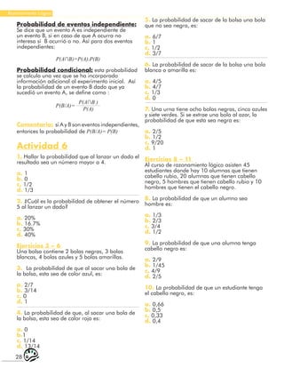 28
Razonamiento Lógico
Probabilidad de eventos independiente:
Se dice que un evento A es independiente de
un evento B, si en caso de que A ocurra no
interesa sí B ocurrió o no. Así para dos eventos
independientes:
P(A∩B)=P(A).P(B)
Probabilidad condicional: esta probabilidad
se calcula una vez que se ha incorporado
información adicional al experimento inicial. Así
la probabilidad de un evento B dado que ya
sucedió un evento A, se define como :
P(B/A)=
P(A∩B )
P(A)
Comentario: si A y B son eventos independientes,
entonces la probabilidad de P(B/A)= P(B)
Actividad 6
1. Hallar la probabilidad que al lanzar un dado el
resultado sea un número mayor a 4.
a. 1
b. 0
c. 1/2
d. 1/3
2. ¿Cuál es la probabilidad de obtener el número
5 al lanzar un dado?
a. 20%
b. 16.7%
c. 30%
d. 40%
Ejercicios 3 – 6
Una bolsa contiene 2 bolas negras, 3 bolas
blancas, 4 bolas azules y 5 bolas amarillas.
3. La probabilidad de que al sacar una bola de
la bolsa, esta sea de color azul, es:
a. 2/7
b. 3/14
c. 0
d. 1
4. La probabilidad de que, al sacar una bola de
la bolsa, esta sea de color roja es:
a. 0
b.1
c. 1/14
d. 13/14
5. La probabilidad de sacar de la bolsa una bola
que no sea negra, es:
a. 6/7
b. 1
c. 1/2
d. 3/7
6. La probabilidad de sacar de la bolsa una bola
blanca o amarilla es:
a. 4/5
b. 4/7
c. 1/3
d. 0
7. Una urna tiene ocho bolas negras, cinco azules
y siete verdes. Si se extrae una bola al azar, la
probabilidad de que esta sea negra es:
a. 2/5
b. 1/2
c. 9/20
d. 1
Ejercicios 8 – 11
Al curso de razonamiento lógico asisten 45
estudiantes donde hay 10 alumnas que tienen
cabello rubio, 20 alumnas que tienen cabello
negro, 5 hombres que tienen cabello rubio y 10
hombres que tienen el cabello negro.
8. La probabilidad de que un alumno sea
hombre es:
a. 1/3
b. 2/3
c. 3/4
d. 1/2
9. La probabilidad de que una alumna tenga
cabello negro es:
a. 2/9
b. 1/45
c. 4/9
d. 2/5
10. La probabilidad de que un estudiante tenga
el cabello negro, es:
a. 0,66
b. 0,5
c. 0,33
d. 0,4
 