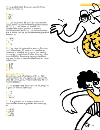 29
Razonamiento Lógico
11. La probabilidad de que un estudiante sea
hombre o mujer, es:
a. 1
b. 0,66
c. 0,5
d. 0,2
12. Dos estudiantes del curso de razonamiento
lógico, tienen respectivamente las probabilidades
de 1/2 y 1/3 de perder un examen. La
probabilidad de que pierdan el examen
simultáneamente es de 1/5. La probabilidad de
que al menos uno de los dos estudiantes pierda el
examen, es:
a. 19/30
b. 1/15
c. 0
d. 1/3
13. Una clase de matemáticas está conformada
por 20 hombres y 20 mujeres; la mitad de las
mujeres y la mitad de los hombres han elegido
un examen como trabajo final en el curso. Hallar
la probabilidad de que una persona elegida al
azar sea hombre o haya elegido el examen como
trabajo final.
a. 0,75
b. 0,5
c. 0,25
d. 1
Ejercicios 14 – 15
Se sortea un viaje a Cartagena entre los 120
mejores clientes de una agencia de seguros. De
ellos, 65 son mujeres, 40 están solteros y 45 son
mujeres casadas.
14. La probabilidad de que el viaje a Cartagena
lo gane un hombre soltero es:
a. 1/8
b. 1/6
c. 2/5
d. 55/120
15. Si el ganador no es soltero, entonces la
probabilidad de que el ganador sea una mujer,
es:
a. 45/80
b. 35/80
c. 55/80
d. 65/80
 