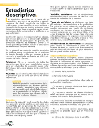 30
Razonamiento Lógico
Estadística
descriptiva.
La estadística descriptiva es la parte de la
estadística encargada de organizar y resumir
conjuntos de datos numéricos en tablas o
gráficos para poner en evidencia características y
comportamientos que se puedan presentar como
frecuencias, porcentajes, promedios, etc. sin extraer
conclusiones (inferencias) sobre la población a la
que pertenecen.
Se definirán algunas técnicas descriptivas básicas,
con el fin de comprender la elaboración de tablas
de frecuencias, la construcción de gráficas, las
principales medidas de tendencia central y la
forma que estas permitirán realizar la descripción
de determinado conjunto de datos.
Por lo general, en cualquier análisis estadístico
se pretende sacar conclusiones de un conjunto
de interés llamado población; aunque a veces
conocerla y analizarla totalmente es difícil por
razones de costo y tiempo.
Población N: es el conjunto de todos los
elementos que tienen una característica común
para ser estudiados. La población puede estar
definida por personas o cosas y también ser finita
o infinita.
Muestra: es un subconjunto (representativo) de
la población que se toma con el fin de extraer
información.
Ejemplo:
Halle la población y una muestra de la
siguiente información: Se desea realizar
un estudio estadístico con algunas
personas del municipio de Bello, acerca
de la necesidad o no del pico y cédula,
para las personas que deseen salir a
comprar productos básicos.
Solución:
Dado que la población es el conjunto de estudio
más general y grande posible, en este caso será
representado por las personas del municipio de
Bello que tienen cedula de ciudadanía y la muestra
en este caso es un subconjunto de la población, es
decir, personas del municipio de Bello (que tienen
cedula de ciudadanía) con las que se realizó la
encuesta sobre el pico y cédula.
Para poder aplicar alguna técnica estadística es
necesario definir el tipo de variable con que se está
trabajando.
Variable estadística: son las características
consideradas con el propósito de describir cada
uno de los individuos de la muestra.
Tipos de variables: se distinguen dos tipos
de variables. Las cuantitativas y las cualitativas,
las primeras hacen referencia aquellas que se
pueden representar por medio de cantidades
numéricas, por ejemplo, el peso, la estatura, el
numero asignaturas en una Universidad, entre
otras. El segundo tipo de variable hace referencia
a las categorías que no se pueden representar por
medidas numéricas, por ejemplo, el sexo la raza,
color de ojos, una calificación entre otras.
Distribuciones de frecuencia: son utilizadas
para resumir la información a partir de una
muestra de datos, su construcción es muy sencilla,
pero en conjuntos de datos de gran tamaño el
cálculo puede resultar tedioso.
Representaciones gráficas
En la estadística descriptiva existen diferentes
graficas para representar la información de forma
resumida e informativa en datos agrupados. El
siguiente es un paso a paso, para elaborar una
tabla de frecuencia, pero antes es importante tener
en cuenta la terminología que se utilizará:
• N: tamaño de la población
• n: tamaño de la muestra
• x_i: característica cuantitativa observada en
cada unidad investigada.
• f_i frecuencia absoluta: número de veces que se
repite el valor de la variable.
• fr_i frecuencia relativa: se obtiene dividiendo
cada frecuencia absoluta por el tamaño de la
muestra o el tamaño de la población.
• F_i frecuencia absoluta acumulada: se hace por
medio de sumas sucesivas de manera que la última
frecuencia absoluta acumulada será igual a n.
• Fr_i : frecuencia relativa acumulada, para
calcularla se procede igual que en frecuencia
relativa.
• m: número de valores que toma la variable.
 