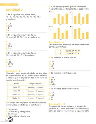 34
Razonamiento Lógico
Actividad 7
1 .En el siguiente conjunto de datos,
1 1 1 1 1 1 1 2 2 2 2 2 2 3 3 3 3 4 4 4 5 5 5 5 5
la media es:
a. 2,5
b. 2,72
c. 3
d. 4
2. En el siguiente conjunto de datos,
18, 18, 19, 17, 23, 20, 21, 18 la mediana es:
a. 17
b. 18
c. 18.5
d. 23
3. En el siguiente conjunto de datos,
20, 21, 18, 19, 18, 17, 18 la moda es:
a. 19
b. 18
c. 18.71
d. 18.5
Ejercicios 4 – 5
Felipe dio cuatro vueltas alrededor de una pista
de automovilismo en su nuevo carro eléctrico.
El tiempo que él empleó en dar cada vuelta se
muestra a continuación:
Vuelta
Vuelta #1
Vuelta #2
Vuelta #3
Vuelta #4
Tiempo empleado
4 minutos y 15 segundos
5 minutos y 45 segundos
3 minutos y 30 segundos
4 minutos y 45 segundos
4.El tiempo total empleado por Felipe en dar las
cuatro vueltas alrededor de la pista fue de:
a. 16 minutos
b. 16 minutos y 30 segundos
c. 17 minutos
d. 18 minutos y 15 segundos
5. Cuál de las siguientes graficas representa
mejor el tiempo que Felipe tardo en cada vuelta:
1
3
5
Minutos
Vuelta
1
3
5
Minutos
Vuelta
1
3
5
Minutos
Vuelta
1
3
5
Minutos
Vuelta
a b
c d
Ejercicios 6 – 8
Una distribución estadística de datos viene dada
por la siguiente tabla:
xi 61
5 18
64 67 70 73
8
27
42
fi
6. La moda de la distribución es:
a. 67
b. 64
c. 42
d. 73
7. La media de la distribución es:
a. 68
b.67.5
c. 69
d. 68.5
8. La mediana de la distribución es:
a. 67
b. 68
c. 69
d.65
Ejercicios 9 – 15
En una clínica dental observan el número de
caries en 100 niños analizados. La información
obtenida aparece resumida en la siguiente tabla
 