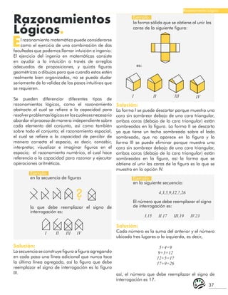 37
Razonamiento Lógico
Razonamientos
Lógicos.
El razonamiento matemático puede considerarse
como el ejercicio de una combinación de dos
facultades que podemos llamar intuición e ingenio.
El ejercicio del ingenio en matemáticas consiste
en ayudar a la intuición a través de arreglos
adecuados de proposiciones, y quizás figuras
geométricas o dibujos para que cuando estos estén
realmente bien organizados, no se pueda dudar
seriamente de la validez de los pasos intuitivos que
se requieren.
Se pueden diferenciar diferentes tipos de
razonamientos lógicos, como el razonamiento
abstracto el cual se refiere a la capacidad para
resolverproblemaslógicosenloscualesesnecesario
abordar el proceso de manera independiente sobre
cada elemento del conjunto, así como también
sobre todo el conjunto; el razonamiento espacial,
el cual se refiere a la capacidad de percibir de
manera correcta el espacio, es decir, concebir,
interpretar, visualizar e imaginar figuras en el
espacio; el razonamiento numérico, el cual hace
referencia a la capacidad para razonar y ejecutar
operaciones aritméticas.
Ejemplo:
en la secuencia de figuras Ejemplo:
en la siguiente secuencia:
4,3,5,9,12,?,26
El número que debe reemplazar el signo
de interrogación es:
I.15 II.17 III.19 IV.23
Ejemplo:
la forma sólida que se obtiene al unir las
caras de la siguiente figura:
?
la que debe reemplazar el signo de
interrogación es:
I II III IV
Solución:
La secuencia se construye figura a figura agregando
en cada paso una línea adicional que nunca toca
la última línea agregada, así la figura que debe
reemplazar el signo de interrogación es la figura
III.
es:
I II III IV
Solución:
La forma I se puede descartar porque muestra una
cara sin sombrear debajo de una cara triangular,
ambas caras (debajo de la cara triangular) están
sombreadas en la figura. La forma II se descarta
ya que tiene un techo sombreado sobre el lado
sombreado, que no aparece en la figura y la
forma III se puede eliminar porque muestra una
cara sin sombrear debajo de una cara triangular,
ambas caras (debajo de la cara triangular) están
sombreadas en la figura, así la forma que se
obtiene al unir las caras de la figura es la que se
muestra en la opción IV.
Solución:
Cada número es la suma del anterior y el número
ubicado tres lugares a la izquierda, es decir,
5+4=9
9+3=12
12+5=17
17+9=26
así, el número que debe reemplazar el signo de
interrogación es 17.
 