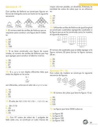 39
Razonamiento Lógico
son diferentes, entonces el valor de x+y+z+w es:
a. 16
b. 18
c. 22
d. 23
11. El valor de 10(1-1/10)+9(1-1/9)+...+1(1-1/1) es:
a. 30+7/10
b. 45
c. 60+9/5
d. 55
12. Con 97 cubos de cobre de 1 pulgada de
lado cada uno, se construyó un cubo macizo de
Ejercicios 8 – 9
Con cerillas de fósforos se construyen figuras en
forma de triángulos como se ilustra en la siguiente
secuencia:
Nivel 1
2 cerillas
Nivel 2
7 cerillas
Nivel 3
15 cerillas
Nivel 4
26 cerillas
8. El número total de cerillas de fósforos que se
requieren para construir una figura de 8 niveles
es:
a. 52
b. 62
c. 76
d. 100
9. Si se tiene construido una figura de nueve
niveles, el número de cerillas de fósforos que hay
que agregar para construir el décimo nivel es:
a. 20
b. 23
c. 27
d. 29
10. Si x, y,z y w son dígitos diferentes tales que
todos los dígitos en la suma
5x +
yz
w43
mayor volumen posible, sin dividirlos. Entonces, la
cantidad de cubos de cobre que no se utilizaron
es:
a. 19
b. 27
c. 33
d. 41
13. Utilizando cerillas de fósforos de igual longitud
se construyen cuadrados agregando cuadrados a
la figura que ya se ha construido como lo muestra
el siguiente esquema:
Figura 1
Figura 2
Figura 3
Figura 4
El número de cuadrados que se debe agregar a la
figura número 35 para formar la figura número
36 es:
a. 35
b. 36
c. 70
d. 71
Ejercicios 14 – 15
Con cubos de madera se construye la siguiente
secuencia de figuras:
Figura 1
Figura 2
Figura 3
Figura 4
14. El número de cubos que tiene la figura 15 es:
a. 95
b.100
c.115
d.120
15. La figura que tiene 5050 cubos es:
a. La figura 50
b. La figura 55
c. La figura 100
d. La figura 105
 
