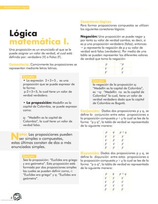 4
Razonamiento Lógico
Una proposición es un enunciado al que se le
puede asignar un valor de verdad, el cual está
definido por: verdadero (V) o Falso (F).
Comentario: Comúnmente las proposiciones se
representan mediante letras latinas.
Lógica
matemática I.
Ejemplo:
• La expresión 2+3=5 , es una
proposición que se puede expresar de
la forma:
p:2+3=5, la cual tiene un valor de
verdad verdadero.
• La proposición: Medellín es la
capital de Colombia, se puede expresar
como:
q: “Medellín es la capital de
Colombia”, la cual tiene un valor de
verdad falso.
Ejemplo:
Sea la proposición: “Euclides era griego
y era geómetra”. Esta proposición está
formada por dos proposiciones simples
las cuales se pueden definir como, r:
“Euclides era griego” y q: “Euclides era
geómetra”.
Ejemplo:
la negación de la proposición q:
“Medellín es la capital de Colombia”,
es ¬q: “Medellín no es la capital de
Colombia” la cual, tiene un valor de
verdad verdadero dado que la capital
de Colombia es Bogotá.
Nota: Las proposiciones pueden
ser simples o compuestas,
estas últimas constan de dos o más
enunciados simples.
Conectores lógicos
Para formar proposiciones compuestas se utilizan
los siguientes conectores lógicos:
Negación: Una proposición se puede negar y
por tanto su valor de verdad cambia, es decir, si
es p una proposición verdadera (falsa), entonces
¬ p representa la negación de p y su valor de
verdad será falso (verdadero). Por medio de una
tabla se pueden representar los diferentes valores
de verdad que toma la negación:
p
p
p
p ˄ q
p ˅ q
¬p
q
q
V
F
V
V
F
F
V
V
F
F
V
F
F
F
V
V
V
F
F
V
V
F
V
F
V
F
V
F
Conjunción: Dadas dos proposiciones p y q, se
define la conjunción entre estas proposiciones a
la proposición compuesta p ˄ q la cual se lee de la
forma “p y q”, la tabla de verdad se representada
de la siguiente manera:
Disyunción: Dadas dos proposiciones p y q, se
define la disyunción entre estas proposiciones a
la proposición compuesta p ˅ q la cual se lee de la
forma “p o q”, la tabla de verdad es representada
de la siguiente manera:
 