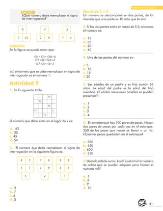 41
Razonamiento Lógico
Ejemplo:
¿Qué número debe reemplazar el signo
de interrogación?
6 4 2
? 4
3 12 2 8
Solución:
En la figura se puede notar que:
√(3×12)=√36=6
√(2×8)=√16=4
√(1×4)=√4=2
así, el número que se debe reemplazar en signo de
interrogación es el número 1.
Actividad 9
1. En la siguiente tabla
22
41
53
34
14
x
el número que debe estar en el lugar de x es:
a. 43
b. 35
c. 45
d. 54
2. El número que debe reemplazar el signo de
interrogación en la siguiente figura es:
8 7 9
5 6 1
1 1 1
7 9 3
5 4 ?
Ejercicios 3 – 4
Un número se descompone en dos partes, de tal
manera que una parte es 10 más que la otra
3. Si las dos partes están en razón de 5:3, entonces
el número es:
a. 15
a. 35
a. 20
a. 40
4. Una de las partes del número es :
a.5
b. 10
c. 15
d.20
5. Las edades de un padre y su hijo suman 66
años. La edad del padre es la edad del hijo
invertida. ¿Cuántas soluciones posibles se pueden
presentar?:
a. 1
b. 2
c. 3
d. 4
6. En un estanque hay 100 pares de peces. Nacen
dos pares de peces por cada pez en el estanque.
350 de los peces que nacen se llevan a un río.
¿Cuántos peces quedarían en el estanque?
a. 550
b. 450
c. 650
d. 250
7. Usando solo la suma, ¿cuál es el mínimo número
de ochos que se pueden emplear para formar el
número mil?
a. 7
b. 8
c. 9
d. 10
a. 3
b. 7
c. 6
d. 5
 