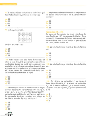 42
Razonamiento Lógico
8. Si tres quintos de un número es cuatro más que
la mitad del número, entonces el número es:
a. 45
b. 35
c. 40
d. 55
9. En la siguiente tabla
28
20 19 18
26
b
17 16
19
22
α
31
26 21 16 6
14
18
22 c
el valor de a+b+c es:
a. 54
b. 46
c. 65
d. 38
10. Pedro recibió una caja llena de huevos y al
abrir la caja descubrió que varios huevos estaban
quebrados. Luego los contó para presentar una
queja formal en el supermercado y descubrió que
6 huevos estaban quebrados, lo que representaba
el 15 por ciento del contenido total de la caja.
¿Cuántos huevos había en la caja?
a. 20
b. 30
c. 40
d. 50
11. Un centro de servicio al cliente recibió su mayor
número de consultas vía telefónica entre las 3 p.m.
y las 4 p.m., lo que fue un 60% más que las 600
consultas que recibió entre las 2 p.m. y las 3 p.m.
En promedio, ¿cuántas consultas por minuto se
recibieron entre las 3 p.m. y las 4 p.m.?
a. 16
b. 28
c. 32
d. 24
12. El promedio de tres números es 48. El promedio
de dos de estos números es 56. ¿Cuál es el tercer
número?
a. 33
b. 21
c. 32
d. 25
Ejercicios 13 – 14
La suma de las edades de cinco miembros de
una familia es 107. Las edades de María y Sara
suman 29, las edades de Sara y Juan suman 44,
las edades de Juan y Lucas suman 57 y las edades
de Lucas y Pedro suman 46.
13. La edad del menor miembro de esta familia
es:
a. 11
b. 12
c. 15
d. 17
14. La edad del mayor miembro de esta familia
es:
a. 28
b. 30
c. 32
d. 34
15. En 10 litros de un líquido L_1 se vierten 4
litros de un líquido L_2 y 6 litros de un líquido
L_3. De la mezcla obtenida L_4, se extraen 3 litros,
¿cuántos litros del líquido L_3 quedan en la mezcla
L_4?
a. 3
b. 3.5
c. 5.1
d. 2
 