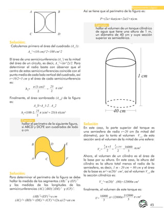 45
Razonamiento Lógico
B
A C
D E
F
A B
C D
Ejemplo:
hallar el perímetro de la siguiente figura,
si ABCD y DCFE son cuadrados de lado
a cm
Ejemplo:
hallar el volumen de un tanque cilíndrico
de agua que tiene una altura de 1 m,
un diámetro de 40 cm y cuya sección
superior es semiesférica.
Solución:
Calculemos primero el área del cuadrado (A_1):
A_1
=(10 cm)^2=100 cm^2
El área de una semicircunferencia (A_2
) es la mitad
del área de un círculo, es decir, A_2
=(πr^2)/2. Para
determinar el radio basta con observar que el
centro de estas semicircunferencias coincide con el
punto medio de cada lado vertical del cuadrado, así
r=10/2=5 cm y el área de cada semicircunferencia
es:
π (5 cm)2
25
2 2
A2
= π cm2
=
25
2
As
=(100-2. π )cm2
= 25(4-π)cm2.
Finalmente, el área sombreada (A_S
) de la figura
es:
A_S=A_1-2 . A_2
Solución:
Para determinar el perímetro de la figura se debe
hallar la medida de los segmentos (AB) ̅ y (EF) ̅
y las medidas de las longitudes de las
semicircunferencias (AC) ̆,(BD) ̆,(DE) ̆ y (CF) ̆.
(AB) ̅=(EF) ̅=a cm
(AC) ̆= (BD) ̆= (DE) ̆= (CF) ̆=(2π.a)/2=aπ cm
Así se tiene que el perímetro de la figura es:
P=(2a+4aπ)cm=2a(1+π)cm.
40 cm
1 cm
Solución
En este caso, la parte superior del tanque es
una semiesfera de radio r=20 cm (la mitad del
diámetro), por lo tanto el volumen V_1
de esta
sección será el volumen de la mitad de una esfera:
4
3
4
3
2 2
16000
3
V1
= πcm3
π r3 π (20)3
= =
16000
3
112000
3
V= π+32000π= π cm3
Ahora, el volumen de un cilindro es el área de
la base por su altura. En este caso, la altura del
cilindro es la altura total menos el radio de la
semiesfera, es decir, 1 m - 20 cm = 80 cm y el área
de la base es πr2
=π(20)2
cm2
, así el volumen V_2
de
la sección cilíndrica es:
V_2
=π(20)2
.(80)=32000π cm3
finalmente, el volumen de este tanque es:
 