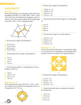 46
Razonamiento Lógico
Actividad 9
Ejercicios 1 – 3
En la siguiente figura los triángulos ABD y BCD son
equiláteros de lado 8 cm; (OP) ̆,(MP,) ̆ (MN) ̆ y (ON)
̆ son arcos de circunferencias tangentes entre sí;
M,N,O y P son los puntos medios de los segmentos
(AB) ̅,(BC) ̅,(CD) ̅ y (AD) ̅ respectivamente.
D O C
N
P
A
M B
1. El área de la región sombreada es:
a. 8(√3-2π)cm2
b. 16(2√3-π)cm2
c. 8(2√3-π)cm2
d. 16(√3-2π)cm2
2. El perímetro de la región sombreada es:
a. 8π cm
b. 16π cm
c. 4π cm
d. 12π cm
3. El área de la región no sombreada en el cua-
drilátero ABCD es:
a. 8π cm2
b. 16(π+1) cm2
c. 8(π+2) cm2
d. 16π cm2
Ejercicios 4 – 6
En la siguiente los arcos (AB) ̆,(BC,) ̆ (CD) ̆ y (AD) ̆
son cuartos de circunferencias tangentes entre sí y
el segmento (AC) ̅=48 cm.
D
C
A
B
4. El área de la región sombreada es:
a. 2304(π-1) cm2
b. 2304(π-2) cm2
c. 1152(π-2) cm2
d. 1152(π-1) cm2
5. El perímetro que limita la región no sombreada
es:
a. 96π cm
b. 12π cm
c. 60π cm
d. 48π cm
6. El área de la región no sombreada es:
a. 1152(2-π) cm2
b. 576(4-π) cm2
c. 576(2-π) cm2
d. 1152(4-π) cm2
Ejercicios 7 – 10
Al unir los puntos medios de un cuadrado de lado
a cm se forma otro cuadrado, continuándose este
proceso como se muestra en la siguiente figura.
a
a
7. El área de la región sombreada es:
a. 25/32 a2
cm2
b. 55/64 a2
cm2
c. 85/128 a2
cm2
d. 105/256 a2
cm2
8. El perímetro del menor cuadrado resultante
en la figura es:
a. √2/4 a cm
b. √2/8 a cm
c. 4√2 a cm
d. 8√2 a cm
 