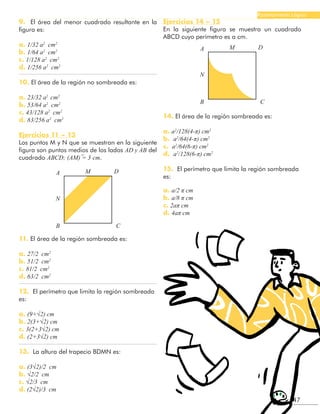 47
Razonamiento Lógico
9. El área del menor cuadrado resultante en la
figura es:
a. 1/32 a2
cm2
b. 1/64 a2
cm2
c. 1/128 a2
cm2
d. 1/256 a2
cm2
10. El área de la región no sombreada es:
a. 23/32 a2
cm2
b. 53/64 a2
cm2
c. 43/128 a2
cm2
d. 83/256 a2
cm2
Ejercicios 11 – 13
Los puntos M y N que se muestran en la siguiente
figura son puntos medios de los lados AD y AB del
cuadrado ABCD; (AM) ̅= 3 cm.
A
A
M
M
D
D
N
N
B
B
C
C
11. El área de la región sombreada es:
a. 27/2 cm2
b. 51/2 cm2
c. 81/2 cm2
d. 63/2 cm2
12. El perímetro que limita la región sombreada
es:
a. (9+√2) cm
b. 2(3+√2) cm
c. 3(2+3√2) cm
d. (2+3√2) cm
13. La altura del trapecio BDMN es:
a. (3√2)/2 cm
b. √2/2 cm
c. √2/3 cm
d. (2√2)/3 cm
Ejercicios 14 – 15
En la siguiente figura se muestra un cuadrado
ABCD cuyo perímetro es a cm.
14. El área de la región sombreada es:
a. a2
/128(4-π) cm2
b. a2
/64(4-π) cm2
c. a2
/64(6-π) cm2
d. a2
/128(6-π) cm2
15. El perímetro que limita la región sombreada
es:
a. a/2 π cm
b. a/8 π cm
c. 2aπ cm
d. 4aπ cm
 