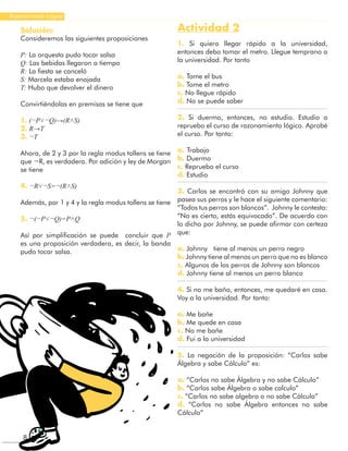 8
Razonamiento Lógico
Solución:
Consideremos las siguientes proposiciones
P: La orquesta pudo tocar salsa
Q: Las bebidas llegaron a tiempo
R: La fiesta se canceló
S: Marcela estaba enojada
T: Hubo que devolver el dinero
Convirtiéndolas en premisas se tiene que
1. (¬P˅¬Q)→(R˄S)
2. R→T
3. ¬T
Ahora, de 2 y 3 por la regla modus tollens se tiene
que ¬R, es verdadera. Por adición y ley de Morgan
se tiene
4. ¬R˅¬S=¬(R˄S)
Además, por 1 y 4 y la regla modus tollens se tiene
5. ¬(¬P˅¬Q)=P˄Q
Así por simplificación se puede concluir que P
es una proposición verdadera, es decir, la banda
pudo tocar salsa.
Actividad 2
1. Si quiero llegar rápido a la universidad,
entonces debo tomar el metro. Llegue temprano a
la universidad. Por tanto
a. Tome el bus
b. Tome el metro
c. No llegue rápido
d. No se puede saber
2. Si duermo, entonces, no estudio. Estudio o
repruebo el curso de razonamiento lógico. Aprobé
el curso. Por tanto:
a. Trabajo
b. Duermo
c. Repruebo el curso
d. Estudio
3. Carlos se encontró con su amigo Johnny que
pasea sus perros y le hace el siguiente comentario:
“Todos tus perros son blancos”. Johnny le contesta:
“No es cierto, estás equivocado”. De acuerdo con
lo dicho por Johnny, se puede afirmar con certeza
que:
a. Johnny tiene al menos un perro negro
b. Johnny tiene al menos un perro que no es blanco
c. Algunos de los perros de Johnny son blancos
d. Johnny tiene al menos un perro blanco
4. Si no me baño, entonces, me quedaré en casa.
Voy a la universidad. Por tanto:
a. Me bañe
b. Me quede en casa
c. No me bañe
d. Fui a la universidad
5. La negación de la proposición: “Carlos sabe
Álgebra y sabe Cálculo” es:
a. “Carlos no sabe Álgebra y no sabe Cálculo”
b. “Carlos sabe Álgebra o sabe calculo”
c. “Carlos no sabe algebra o no sabe Cálculo”
d. “Carlos no sabe Álgebra entonces no sabe
Cálculo”
 