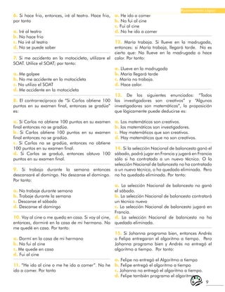 9
Razonamiento Lógico
6. Si hace frio, entonces, iré al teatro. Hace frio,
por tanto
a. Iré al teatro
b. No hace frio
c. No iré al teatro
d. No se puede saber
7. Si me accidento en la motocicleta, utilizare el
SOAT. Utilice el SOAT; por tanto:
a. Me golpee
b. No me accidente en la motocicleta
c. No utilizo el SOAT
d. Me accidente en la motocicleta
8. El contrarrecíproco de “Si Carlos obtiene 100
puntos en su examen final, entonces se gradúa”
es:
a. Si Carlos no obtiene 100 puntos en su examen
final entonces no se gradúa.
b. Si Carlos obtiene 100 puntos en su examen
final entonces no se gradúa.
c. Si Carlos no se gradúa, entonces no obtiene
100 puntos en su examen final.
d. Si Carlos se graduó, entonces obtuvo 100
puntos en su examen final.
9. Si trabajo durante la semana entonces
descansaré el domingo. No descanse el domingo.
Por tanto:
a. No trabaje durante semana
b. Trabaje durante la semana
c. Descanse el sábado
d. Descanse el domingo
10. Voy al cine o me quedo en casa. Si voy al cine,
entonces, dormiré en la casa de mi hermano. No
me quedé en casa. Por tanto:
a. Dormí en la casa de mi hermano
b. No fui al cine
c. Me quede en casa
d. Fui al cine
11. “He ido al cine o me he ido a comer”. No he
ido a comer. Por tanto
a. He ido a comer
b. No fui al cine
c. Fui al cine
d. No he ido a comer
12. María trabaja. Si llueve en la madrugada,
entonces: si María trabaja, llegará tarde. No es
cierto que: No llueve en la madrugada o hace
calor. Por tanto:
a. Llueve en la madrugada
b. María llegará tarde
c. María no trabaja.
d. Hace calor.
13. De los siguientes enunciados: “Todos
los investigadores son creativos” y “Algunos
investigadores son matemáticos”, la proposición
que lógicamente puede deducirse es:
a. Los matemáticos son creativos.
b. los matemáticos son investigadores.
c. Hay matemáticos que son creativos.
d. Hay matemáticos que no son creativos.
14. Si la selección Nacional de baloncesto ganó el
sábado, podrá jugar en Francia y jugará en Francia
sólo si ha contratado a un nuevo técnico. O la
selección Nacional de baloncesto no ha contratado
a un nuevo técnico, o ha quedado eliminada. Pero
no ha quedado eliminada. Por tanto:
a. La selección Nacional de baloncesto no ganó
el sábado.
b. La selección Nacional de baloncesto contratará
un técnico nuevo
c. La selección Nacional de baloncesto jugará en
Francia.
d. La selección Nacional de baloncesto no ha
quedado eliminada.
15. Si Johanna programa bien, entonces Andrés
o Felipa entregaran el algoritmo a tiempo. Pero
Johanna programo bien y Andrés no entregó el
algoritmo a tiempo. Por tanto:
a. Felipe no entregó el Algoritmo a tiempo
b. Felipe entregó el algoritmo a tiempo
c. Johanna no entregó el algoritmo a tiempo.
d. Felipe también programo el algoritmo
 