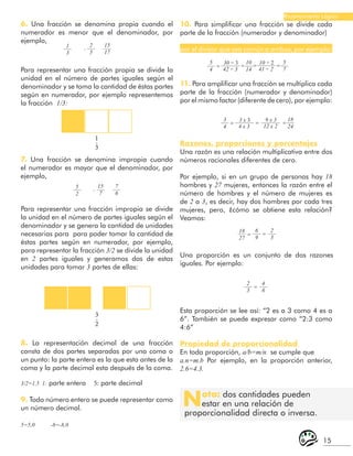 15
Razonamiento Lógico
1
-
3
3
-
2
5
4
3
4
5
7
18
24
10
14
30 ÷ 3
3 x 3
10 ÷ 2
9 x 3
42 ÷ 3
4 x 3
41 ÷ 2
12 x 2
=
=
=
=
= =
=
7. Una fracción se denomina impropia cuando
el numerador es mayor que el denominador, por
ejemplo,
6. Una fracción se denomina propia cuando el
numerador es menor que el denominador, por
ejemplo,
1
3
5
2
18
27
2
5
15
7
6
9
2
3
15
17
7
6
2
3
4
6
-
-
= =
=
Para representar una fracción propia se divide la
unidad en el número de partes iguales según el
denominador y se toma la cantidad de éstas partes
según en numerador, por ejemplo representemos
la fracción 1/3:
Para representar una fracción impropia se divide
la unidad en el número de partes iguales según el
denominador y se genera la cantidad de unidades
necesarias para para poder tomar la cantidad de
éstas partes según en numerador, por ejemplo,
para representar la fracción 3/2 se divide la unidad
en 2 partes iguales y generamos dos de estas
unidades para tomar 3 partes de ellas:
8. La representación decimal de una fracción
consta de dos partes separadas por una coma o
un punto: la parte entera es la que esta antes de la
coma y la parte decimal esta después de la coma.
3/2=1,5 1: parte entera 5: parte decimal
9. Todo número entero se puede representar como
un número decimal.
5=5,0 -8=-8,0
10. Para simplificar una fracción se divide cada
parte de la fracción (numerador y denominador)
por el divisor que sea común a ambos, por ejemplo:
11. Para amplificar una fracción se multiplica cada
parte de la fracción (numerador y denominador)
por el mismo factor (diferente de cero), por ejemplo:
Razones, proporciones y porcentajes
Una razón es una relación multiplicativa entre dos
números racionales diferentes de cero.
Por ejemplo, si en un grupo de personas hay 18
hombres y 27 mujeres, entonces la razón entre el
número de hombres y el número de mujeres es
de 2 a 3, es decir, hay dos hombres por cada tres
mujeres, pero, ¿cómo se obtiene esta relación?
Veamos:
Una proporción es un conjunto de dos razones
iguales. Por ejemplo:
Esta proporción se lee así: “2 es a 3 como 4 es a
6”. También se puede expresar como “2:3 como
4:6”
Propiedad de proporcionalidad
En toda proporción, a/b=m/n se cumple que
a.n=m.b Por ejemplo, en la proporción anterior,
2.6=4.3.
Nota: dos cantidades pueden
estar en una relación de
proporcionalidad directa o inversa.
 
