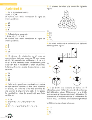 38
Razonamiento Lógico
Actividad 8
1. En la siguiente secuencia:
54,49,?,39,34
el número que debe reemplazar el signo de
interrogación es:
a. 47
b. 44
c. 45
d. 4
2. En la siguiente secuencia:
7,9,8,6,10,9,5,11,10,?,12
el número que debe reemplazar el signo de
interrogación es:
a. 4
b. 3
c. 13
d. 29
3. El número de estudiantes en el curso de
razonamiento lógico es mayor de 30 pero menor
de 60. Si los estudiantes se filan de a 2, de a 3,
de a 4 o de a 6 siempre sobra un estudiante, pero
si se filan de a 7 no sobran ni faltan estudiantes.
Entonces, el número exacto de estudiantes en este
curso es:
a. 56
b. 49
c. 42
d. 35
4. Pedro se ha ganado un premio el cual consiste
en que recibirá durante 8 días cierta cantidad
de dinero, así cada día se le dará el doble del
día anterior. Si el primer día recibe 9 mil pesos,
la cantidad (en miles de pesos) total que Pedro
recibirá es:
a. 9.2^8.
b. 2+2^2+2^3+2^4+2^5+2^6+2^7+2^8
c. 2^8
d. 2^2+2^3+2^4+2^5+2^6+2^7+2^8+2^9
5. El número de cubos que forman la siguiente
figura:
es:
a. 23
b. 25
c. 26
d. 28
es:
6. La forma sólida que se obtiene al unir las caras
de la siguiente figura:
a.
c.
a.
d.
7. Si se divide una carretera en tramos de 2
kilómetros, sobra 1 kilometro, si se divide en tramos
de 3 kilómetros sobran 2 kilómetros, y si se divide
en tramos de 4 kilómetros sobran 3 kilómetros. Si
se sabe que la longitud total de la carretera es de
menos de 22 kilómetros, entonces la longitud total
en kilómetros de esta carretera, es:
a. 19
b. 17
c. 13
d. 11
 