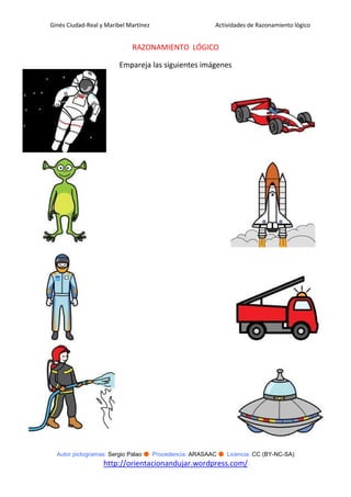 Ginés Ciudad-Real y Maribel Martínez                   Actividades de Razonamiento lógico


                             RAZONAMIENTO LÓGICO

                         Empareja las siguientes imágenes




  Autor pictogramas: Sergio Palao ● Procedencia: ARASAAC ● Licencia: CC (BY-NC-SA)
                   http://orientacionandujar.wordpress.com/
 