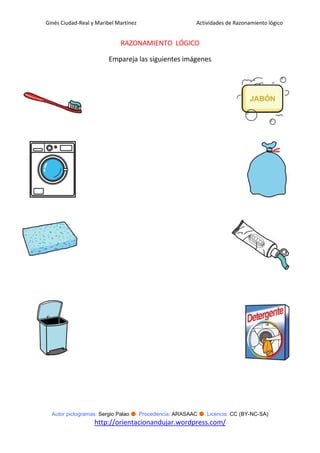 Ginés Ciudad-Real y Maribel Martínez                   Actividades de Razonamiento lógico


                             RAZONAMIENTO LÓGICO

                         Empareja las siguientes imágenes




  Autor pictogramas: Sergio Palao ● Procedencia: ARASAAC ● Licencia: CC (BY-NC-SA)
                   http://orientacionandujar.wordpress.com/
 