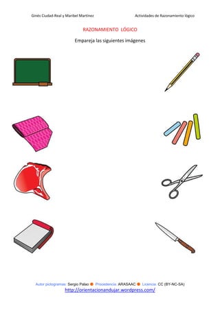 Ginés Ciudad-Real y Maribel Martínez                   Actividades de Razonamiento lógico


                             RAZONAMIENTO LÓGICO

                         Empareja las siguientes imágenes




  Autor pictogramas: Sergio Palao ● Procedencia: ARASAAC ● Licencia: CC (BY-NC-SA)
                   http://orientacionandujar.wordpress.com/
 