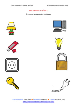 Ginés Ciudad-Real y Maribel Martínez                   Actividades de Razonamiento lógico


                             RAZONAMIENTO LÓGICO

                         Empareja las siguientes imágenes




  Autor pictogramas: Sergio Palao ● Procedencia: ARASAAC ● Licencia: CC (BY-NC-SA)
                   http://orientacionandujar.wordpress.com/
 