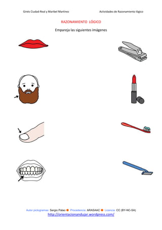 Ginés Ciudad-Real y Maribel Martínez                   Actividades de Razonamiento lógico


                             RAZONAMIENTO LÓGICO

                         Empareja las siguientes imágenes




  Autor pictogramas: Sergio Palao ● Procedencia: ARASAAC ● Licencia: CC (BY-NC-SA)
                   http://orientacionandujar.wordpress.com/
 