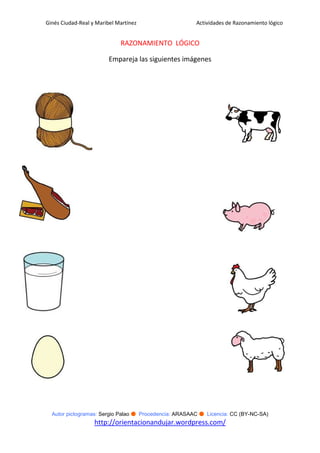 Ginés Ciudad-Real y Maribel Martínez                   Actividades de Razonamiento lógico


                             RAZONAMIENTO LÓGICO

                         Empareja las siguientes imágenes




  Autor pictogramas: Sergio Palao ● Procedencia: ARASAAC ● Licencia: CC (BY-NC-SA)
                   http://orientacionandujar.wordpress.com/
 