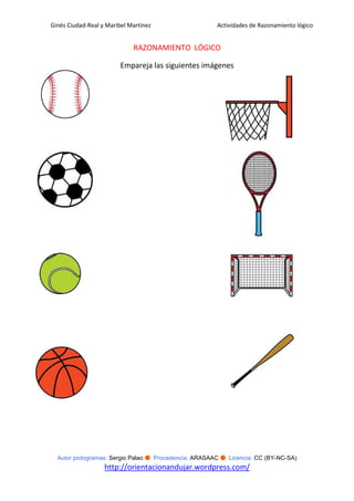 Ginés Ciudad-Real y Maribel Martínez                   Actividades de Razonamiento lógico


                             RAZONAMIENTO LÓGICO

                         Empareja las siguientes imágenes




  Autor pictogramas: Sergio Palao ● Procedencia: ARASAAC ● Licencia: CC (BY-NC-SA)
                   http://orientacionandujar.wordpress.com/
 