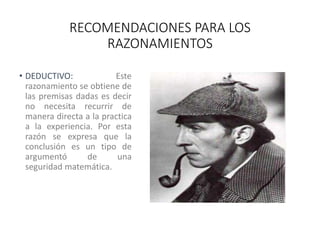 RECOMENDACIONES PARA LOS
RAZONAMIENTOS
• DEDUCTIVO: Este
razonamiento se obtiene de
las premisas dadas es decir
no necesita recurrir de
manera directa a la practica
a la experiencia. Por esta
razón se expresa que la
conclusión es un tipo de
argumentó de una
seguridad matemática.
 