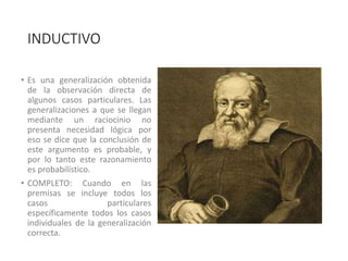 INDUCTIVO
• Es una generalización obtenida
de la observación directa de
algunos casos particulares. Las
generalizaciones a que se llegan
mediante un raciocinio no
presenta necesidad lógica por
eso se dice que la conclusión de
este argumento es probable, y
por lo tanto este razonamiento
es probabilístico.
• COMPLETO: Cuando en las
premisas se incluye todos los
casos particulares
específicamente todos los casos
individuales de la generalización
correcta.
 