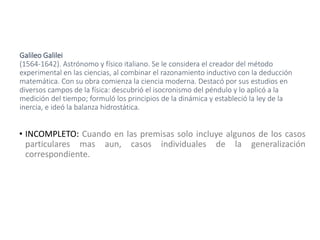 Galileo Galilei
(1564-1642). Astrónomo y físico italiano. Se le considera el creador del método
experimental en las ciencias, al combinar el razonamiento inductivo con la deducción
matemática. Con su obra comienza la ciencia moderna. Destacó por sus estudios en
diversos campos de la física: descubrió el isocronismo del péndulo y lo aplicó a la
medición del tiempo; formuló los principios de la dinámica y estableció la ley de la
inercia, e ideó la balanza hidrostática.
• INCOMPLETO: Cuando en las premisas solo incluye algunos de los casos
particulares mas aun, casos individuales de la generalización
correspondiente.
 