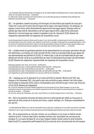 Los ribosomas 70S son bacterianos y el bloqueo de su actividad impide la síntesis proteica y como consecuencia se
inhibe el crecimiento bacteriano.... 0,5 puntos
La respiración celular se produce en la mitocondria y se ve afectada porque los ribosomas mitocondriales son
similares a los bacterianos..... 0,5 puntos
12.- Un ganadero compró una pareja de borregos con lana blanca que suponía de raza pura.
Todos los cruces entre estos dos borregos dieron lugar a borregos blancos. Sin embargo, en
algunos cruces entre estos descendientes aparecieron borregos negros. Explique cómo es
posible que haya habido descendencia de borregos negros [0,5]. ¿Qué haría usted para
demostrar si los borregos que compró el ganadero eran de raza pura? [0,5]. Razone las
respuestas representando los esquemas de los posibles cruces.
Uno de los parentales iniciales era heterocigótico para el color de la lana (Bb), de manera que la mitad de su descendencia
fue heterocigótica para este carácter que, cuando se cruzó entre sí, dio lugar a homocigóticos recesivos (bb) negros ...0,5 p
Se realiza un cruzamiento prueba entre cada uno de los dos parentales iniciales y un borrego de lana negra de manera que
en ese cruce, el parental que produzca progenie con lana negra será el heterocigótico (Bb) ........ 0,5 puntos
13.- ¿Cuáles serán los genotipos posibles de los descendientes de una mujer portadora del gen
del daltonismo y un hombre de visión normal? [0,25]. ¿Cuál es la probabilidad de que alguno de
sus descendientes sea daltónico? [0,25]. Si tienen hijas, ¿cuál es la probabilidad de que sean
daltónicas? [0,25]. ¿Cuál es la probabilidad de tener un descendiente portador del daltonismo?
[0,25]. Razone las respuestas representando los esquemas de los posibles cruces.
Genotipos posibles: XdY, XDXD, XDY y XDXd... 0,25 puntos
La probabilidad de tener un descendiente daltónico será del 25%... 0,25 puntos
La probabilidad de tener hijas daltónicas será del 0%...... 0,25 puntos
La probabilidad de tener un descendiente portador del daltonismo será del 25%..... 0,25 puntos
Las respuestas se justificarán mediante el cruce que confirme los resultados.
14.- Suponga que se ha descubierto un nuevo antibiótico llamado “Bactericida 70S” que
bloquea a los ribosomas 70S. ¿Se podría usar este antibiótico para combatir las infecciones
bacterianas en humanos? [0,5]. ¿Sería recomendable este antibiótico para tratar una infección
vírica? [0,5]. Razone las respuestas.
No, ya que los ribosomas 70S están también presentes en las mitocondrias de las células humanas y su uso no solo
provocaría la muerte de las bacterias, sino también la paralización de las funciones mitocondriales poniendo en peligro la
vida del ser humano ..... 0,5 puntos
No, los virus carecen de ribosomas y, por tanto, este antibiótico no tendría ninguna eficacia contra ellos..... 0,5 puntos
15.- Entre los posibles síntomas del desarrollo de la enfermedad del SIDA es frecuente la
aparición de infecciones en la mucosa de la boca, vagina, esófago, etc. Explique razonadamente
por qué [1].
La enfermedad del SIDA es un tipo de inmunodeficiencia adquirida, causada por el virus VIH, que afecta al sistema
inmunitario, por lo que en muchas ocasiones aparecen enfermedades oportunistas como infecciones de mucosas
16.- En un experimento se inoculan ratones con un antígeno A con el que no habían tenido
contacto previo. Trascurridas cuatro semanas vuelven a ser inoculados con una mezcla de
antígeno A y un nuevo antígeno B, con el que tampoco habían tenido contacto anteriormente.
Describa [0,7] y represente gráficamente [0,3] la evolución de la concentración de anticuerpos
 