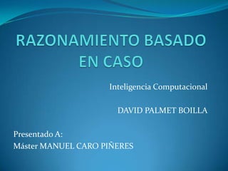 RAZONAMIENTO BASADO EN CASO Inteligencia Computacional DAVID PALMET BOILLA Presentado A: Máster MANUEL CARO PIÑERES 