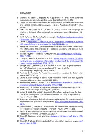- BIBLIOGRAFIA 
1. Iaconetta G, Stella L, Esposito M, Cappabianca P. Tolosa-Hunt syndrome 
extending in the cerebello-pontine angle. Cephalalgia 2005; 25:746. 
2. TOLOSA E. Periarteritic lesions of the carotid siphon with the clinical features 
of a carotid infraclinoidal aneurysm. J Neurol Neurosurg Psychiatry 1954; 
17:300. 
3. HUNT WE, MEAGHER JN, LEFEVER HE, ZEMAN W. Painful opthalmoplegia. Its 
relation to indolent inflammation of the carvernous sinus. Neurology 1961; 
11:56. 
4. Smith JL, Taxdal DS. Painful ophthalmoplegia. The Tolosa-Hunt syndrome. Am J 
Ophthalmol 1966; 61:1466. 
5. Calistri V, Mostardini C, Pantano P, et al. Tolosa-Hunt syndrome in a patient 
with systemic lupus erythematosus. Eur Radiol 2002; 12:341. 
6. Headache Classification Committee of the International Headache Society (IHS). 
The International Classification of Headache Disorders, 3rd edition (beta 
version). Cephalalgia 2013; 33:629. 
7. Kline LB, Hoyt WF. The Tolosa-Hunt syndrome. J Neurol Neurosurg Psychiatry 
2001; 71:577. 
8. Colnaghi S, Versino M, Marchioni E, et al. ICHD-II diagnostic criteria for Tolosa- 
Hunt syndrome in idiopathic inflammatory syndromes of the orbit and/or the 
cavernous sinus. Cephalalgia 2008; 28:577. 
9. Zhang X, Zhou Z, Steiner TJ, et al. Validation of ICHD-3 beta diagnostic criteria 
for 13.7 Tolosa-Hunt syndrome: Analysis of 77 cases of painful 
ophthalmoplegia. Cephalalgia 2014; 34:624. 
10. Tessitore E, Tessitore A. Tolosa-Hunt syndrome preceded by facial palsy. 
Headache 2000; 40:393. 
11. Cakirer S. MRI findings in Tolosa-Hunt syndrome before and after systemic 
corticosteroid therapy. Eur J Radiol 2003; 45:83. 
12. de Arcaya AA, Cerezal L, Canga A, et al. Neuroimaging diagnosis of Tolosa-Hunt 
syndrome: MRI contribution. Headache 1999; 39:321. 
13. Sondheimer FK, Knapp J. Angiographic findings in the Tolosa-Hunt syndrome: 
painful ophthalmoplegia. Radiology 1973; 106:105. 
14. Inzitari D, Sità D, Marconi GP, Barontini F. The tolosa-Hunt syndrome: further 
clinical and pathogenetic considerations based on the study of eight cases. J 
Neurol 1981; 224:221. 
15. Adams AH, Warner AM. Painful ophthalmoplegia: report of a case with cerebral 
involvement and psychiatric complications. Bull Los Angeles Neurol Soc 1975; 
40:49. 
16. Förderreuther S, Straube A. The criteria of the International Headache Society 
for Tolosa-Hunt syndrome need to be revised. J Neurol 1999; 246:371. 
17. Cakirer S. MRI findings in the patients with the presumptive clinical diagnosis of 
Tolosa-Hunt syndrome. Eur Radiol 2003; 13:17. 
18. Keane JR. Cavernous sinus syndrome. Analysis of 151 cases. Arch Neurol 1996; 
53:967. 
19. Keane JR. Triplopia: thirteen patients from a neurology inpatient service. Arch 
Neurol 2006; 63:388. 
12 
 