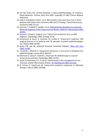 20. Lee AG, Brazis PW. Clinical Pathways in Neuro-Ophthalmology: An Evidence- 
Based Approach. Thieme, New York 2002. Copyright © 2002 Thieme Medical 
Publishers. 
21. Goto Y, Hosokawa S, Goto I, et al. Abnormality in the cavernous sinus in three 
patients with Tolosa-Hunt syndrome: MRI and CT findings. J Neurol Neurosurg 
Psychiatry 1990; 53:231. 
22. Zournas C, Trakadas S, Kapaki E, et al. Gadopentetate dimeglumine-enhanced 
MR in the diagnosis of the Tolosa-Hunt syndrome. AJNR Am J Neuroradiol 1995; 
16:942. 
23. Pascual J, Cerezal L, Canga A, et al. Tolosa-Hunt syndrome: focus on MRI 
diagnosis. Cephalalgia 1999; 19 Suppl 25:36. 
24. Schuknecht B, Sturm V, Huisman TA, Landau K. Tolosa-Hunt syndrome: MR 
imaging features in 15 patients with 20 episodes of painful ophthalmoplegia. 
Eur J Radiol 2009; 69:445. 
25. Brazis PW, Lee AG. Acquired binocular horizontal diplopia. Mayo Clin Proc 
1999; 74:907. 
35. Zurawski J, Akhondi H. Tolosa-Hunt syndrome--a rare cause of headache and 
ophthalmoplegia. Lancet 2013; 382:912. 
36. Mormont E, Laloux P, Vauthier J, Ossemann M. Radiotherapy in a case of 
Tolosa-Hunt syndrome. Cephalalgia 2000; 20:931. 
37. Smith JR, Rosenbaum JT. A role for methotrexate in the management of non-infectious 
orbital inflammatory disease. Br J Ophthalmol 2001; 85:1220. 
38. O' Connor G, Hutchinson M. Tolosa-Hunt syndrome responsive to infliximab 
therapy. J Neurol 2009; 256:660. 
13 
