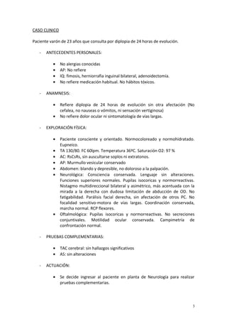 CASO CLINICO 
Paciente varón de 23 años que consulta por diplopia de 24 horas de evolución. 
- ANTECEDENTES PERSONALES: 
· No alergias conocidas 
· AP: No refiere 
· IQ: fimosis, herniorrafia inguinal bilateral, adenoidectomía. 
· No refiere medicación habitual. No hábitos tóxicos. 
- ANAMNESIS: 
· Refiere diplopia de 24 horas de evolución sin otra afectación (No 
cefalea, no nauseas o vómitos, ni sensación vertiginosa) 
· No refiere dolor ocular ni sintomatología de vías largas. 
- EXPLORACIÓN FÍSICA: 
· Paciente consciente y orientado. Normocoloreado y normohidratado. 
Eupneico. 
· TA 130/80. FC 60lpm. Temperatura 36ºC. Saturación O2: 97 % 
· AC: RsCsRs, sin auscultarse soplos ni extratonos. 
· AP: Murmullo vesicular conservado 
· Abdomen: blando y depresible, no doloroso a la palpación. 
· Neurológica: Consciencia conservada. Lenguaje sin alteraciones. 
Funciones superiores normales. Pupilas isocoricas y normorreactivas. 
Nistagmo multidireccional bilateral y asimétrico, más acentuada con la 
mirada a la derecha con dudosa limitación de abducción de OD. No 
fatigabilidad. Parálisis facial derecha, sin afectación de otros PC. No 
focalidad sensitivo-motora de vías largas. Coordinación conservada, 
marcha normal. RCP flexores. 
· Oftalmológica: Pupilas isocoricas y normorreactivas. No secreciones 
conjuntivales. Motilidad ocular conservada. Campimetría de 
confrontación normal. 
- PRUEBAS COMPLEMENTARIAS: 
· TAC cerebral: sin hallazgos significativos 
· AS: sin alteraciones 
- ACTUACIÓN: 
· Se decide ingresar al paciente en planta de Neurología para realizar 
pruebas complementarias. 
3 
 