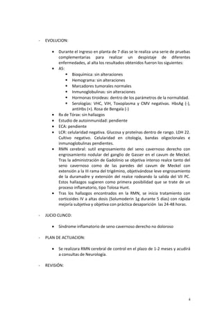 - EVOLUCION: 
· Durante el ingreso en planta de 7 días se le realiza una serie de pruebas 
complementarias para realizar un despistaje de diferentes 
enfermedades, al alta los resultados obtenidos fueron los siguientes: 
· AS: 
 Bioquímica: sin alteraciones 
 Hemograma: sin alteraciones 
 Marcadores tumorales normales 
 Inmunoglobulinas: sin alteraciones 
 Hormonas tiroideas: dentro de los parámetros de la normalidad. 
 Serologías: VHC, VIH, Toxoplasma y CMV negativas. HbsAg (-), 
antiHbs (+). Rosa de Bengala (-) 
· Rx de Tórax: sin hallazgos 
· Estudio de autoinmunidad: pendiente 
· ECA: pendiente 
· LCR: celularidad negativa. Glucosa y proteínas dentro de rango. LDH 22. 
Cultivo negativo. Celularidad en citología, bandas oligoclonales e 
inmunoglobulinas pendientes. 
· RMN cerebral: sutil engrosamiento del seno cavernoso derecho con 
engrosamiento nodular del ganglio de Gasser en el cavum de Meckel. 
Tras la administración de Gadolinio se objetiva intenso realce tanto del 
seno cavernoso como de las paredes del cavum de Meckel con 
extensión a la III rama del trigémino, objetivándose leve engrosamiento 
de la duramadre y extensión del realce rodeando la salida del VII PC. 
Estos hallazgos sugieren como primera posibilidad que se trate de un 
proceso inflamatorio, tipo Tolosa Hunt. 
· Tras los hallazgos encontrados en la RMN, se inicia tratamiento con 
corticoides IV a altas dosis (Solumoderin 1g durante 5 días) con rápida 
mejoría subjetiva y objetiva con práctica desaparición las 24-48 horas. 
- JUCIO CLINCO: 
· Síndrome inflamatorio de seno cavernoso derecho no doloroso 
- PLAN DE ACTUACION: 
· Se realizara RMN cerebral de control en el plazo de 1-2 meses y acudirá 
a consultas de Neurología. 
- REVISIÓN: 
4 
 