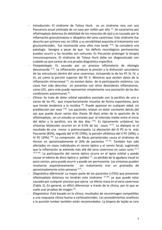 - Introducción: El síndrome de Tolosa Hunt, es un síndrome raro con una 
frecuencia anual estimada de un caso por millón por año (1). Se caracteriza por 
oftalmoplejia dolorosa (la debilidad de los músculos de ojo) y es causado por la 
inflamación granulomatosa e idiopática del seno cavernoso. Este síndrome fue 
descrito por primera vez, en 1954, y su sensibilidad exquisita al tratamiento con 
glucocorticoides, fue reconocida unos años más tarde (2-4). Se consideró una 
patología benigna a pesar de que los déficits neurológicos permanentes 
pueden ocurrir y las recaídas son comunes. Es frecuente prolongar la terapia 
inmunosupresora. El síndrome de Tolosa Hunt debe ser diagnosticado con 
cuidado ya que carece de una prueba diagnóstica específica. 
- Fisiopatología: Es causado por un proceso inflamatorio de etiología 
desconocida (2-3). La inflamación produce la presión y la disfunción secundaria 
de las estructuras dentro del seno cavernoso, incluyendo la de los PC III, IV, y 
VI, así como la porción superior del PC V. Mientras que existen datos de la 
inflamación intracraneal (1), no existen datos de la participación sistémica. Los 
casos han sido descritos en pacientes con otros desórdenes inflamatorios, 
como LES; pero este puede representar simplemente una asociación de las dos 
condiciones autoinmunes (5). 
- Clínica: Se trata de dolor orbital episódico asociado con la parálisis de uno o 
varios de los PC, que mayoritariamente resuelve de forma espontánea, pero 
que tiende tendencia a la recidiva (6). Puede aparecer en cualquier edad, sin 
predilección por sexo (7,8). Los pacientes relatan un dolor constante detrás del 
ojo que puede durar varios días (hasta 30 días) antes de la aparición de la 
oftalmoplejia ; en un estudio se constato que el intervalo medio entre el inicio 
del dolor y la parálisis, era de dos días (7,9). Es típicamente unilateral; los 
síntomas bilaterales ocurren en el 4-5% de los casos (9-11). La diplopía es el 
resultado de una mono- o polineuropatía. La afectación del III PC es la más 
frecuente (85%), seguida del VI PC (70%), la porción oftálmica del V PC (30%), y 
IV PC (29%) (10). La compresión de fibras periarteriales causa el síndrome de 
Horner en aproximadamente el 20% de pacientes (11,12). También han sido 
afectados en casos individuales el nervio óptico y el nervio facial, sugiriendo 
que la inflamación se extienda más allá del seno cavernoso en casos raros (3, 4, 
10,13-16). La participación del nervio óptico ocurre en el ápice orbital y puede 
causar el edema de disco óptico o palidez (7). La pérdida de la agudeza visual es 
poco común, pero puede ocurrir y puede ser permanente. Los síntomas pueden 
resolverse espontáneamente sin tratamiento tras un promedio de 
aproximadamente ocho semanas (3,7). 
- Diagnóstico diferencial: La mayor parte de los pacientes (>75%) que presentan 
oftalmoplejia dolorosa no tendrán este síndrome (17,18), ya que puede estar 
causado por cualquier proceso que ejerza un efecto masa en el seno cavernoso 
(Tabla 1). En general, es difícil diferenciar a través de la clínica, por lo que se 
suele usar pruebas de imagen (9). 
- Diagnóstico: Está basado en la clínica, resultados de neuroimagen compatibles 
y una respuesta clínica buena a corticosteroides. Los procedimientos analíticos 
y la punción lumbar también están recomendados. La biopsia de tejido es raro 
8 
 