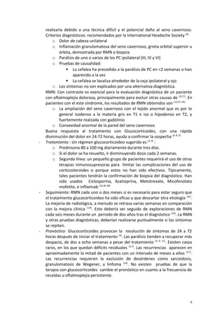 realizarla debido a una técnica difícil y el potencial daño al seno cavernoso. 
Criterios diagnósticos: recomendados por la International Headache Society (6) 
o Dolor de cabeza unilateral 
o Inflamación granulomatosa del seno cavernoso, grieta orbital superior u 
órbita, demostrada por RMN o biopsia 
o Parálisis de uno o varios de los PC ipsilateral (III, IV y VI) 
o Pruebas de causalidad: 
 La cefalea ha precedido a la parálisis de PC en <2 semanas o han 
aparecido a la vez 
 La cefalea se localiza alrededor de la ceja ipsilateral y ojo 
o Los síntomas no son explicados por una alternativa diagnóstica. 
RMN: Con contraste es esencial para la evaluación diagnóstica de un paciente 
con oftalmoplejia dolorosa, principalmente para excluir otras causas de (9,17). En 
pacientes con el este síndrome, los resultados de RMN obtenidos son (12,21-24): 
o La ampliación del seno cavernoso con el tejido anormal que es por lo 
general isodenso a la materia gris en T1 e iso o hipodenso en T2, y 
fuertemente realzada con gadolinio 
o Convexidad anormal de la pared del seno cavernoso 
Buena respuesta al tratamiento con Glucocorticoides, con una rápida 
disminución del dolor en 24-72 horas, ayuda a confirmar la sospecha (4, 8, 9). 
- Tratamiento : Un régimen glucocorticoideo sugerido es (3, 4) : 
o Prednisona 80 a 100 mg diariamente durante tres días. 
o Si el dolor se ha resuelto, ir disminuyendo dosis cada 2 semanas. 
o Segunda línea: un pequeño grupo de pacientes requerirá el uso de otras 
terapias inmunosupresoras para limitar las complicaciones del uso de 
corticosteroides o porque estos no han sido efectivos. Típicamente, 
tales pacientes tendrán la confirmación de biopsia del diagnóstico. Han 
sido usados Ciclosporina, Azatioprina, Metotrexate, Micofenolato 
mofetilo, e infliximab (16,36-38) 
- Seguimiento: RMN cada uno o dos meses si es necesario para estar seguro que 
el tratamiento glucocorticoideo ha sido eficaz y que descartar otra etiología (35). 
La mejoría de radiológica, a menudo se retrasa varias semanas en comparación 
con la mejora clínica (1,8). Esto debería ser seguido de exploraciones de RMN 
cada seis meses durante un periodo de dos años tras el diagnóstico (16). La RMN 
y otras pruebas diagnósticas, deberían realizarse puntualmente si los síntomas 
se repiten. 
- Pronóstico: Glucocorticoides provocan la resolución de síntomas de 24 a 72 
horas después de iniciar el tratamiento (4). Las parálisis tienden a recuperar más 
despacio, de dos a ocho semanas a pesar del tratamiento (4, 9, 11). Existen casos 
raros, en los que quedan déficits residuales (3,7). Las recurrencias aparecen en 
aproximadamente la mitad de pacientes con un intervalo de meses a años (3,7). 
Las recurrencias requieren la exclusión de desórdenes como sarcoidosis, 
granulomatosis de Wegener, y linfoma (16). No existen pruebas de que la 
terapia con glucocorticoides cambie el pronóstico en cuanto a la frecuencia de 
recaídas u oftalmoplejia persistente. 
9 
 