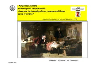 “Ningún ser humano
tiene mayores oportunidades
ni contrae tantas obligaciones y responsabilidades
como el médico”
Harrison's Principles of Internal Medicine, 1950
“El Médico”. Sir Samuel Luke Fildes (1891)
 