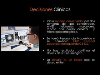 Decisiones Clínicas

      • Inicia manejo conservador por dos
        semanas de tipo conservador,
        AINES,     relajantes    musculares,
        reposo con cuello cervical        y
        fisioterapia analgésica.

      • Se tomó Resonancia Magnética y
        se   corrobora       HNP    cervical
        posterolateral izquierda C5-C6.

      • No hay resultados, continua el
        dolor y déficit neurológico.

      • La cirugía es un riesgo que se
        desea evitar.
 