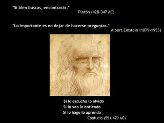 "Si bien buscas, encontrarás."
                                  Platón (428-347 AC)


"Lo importante es no dejar de hacerse preguntas."
                                                     Albert Einstein (1879-1955)




                          Si lo escucho lo olvido
                          Si lo veo lo entiendo
                          Si lo hago lo aprendo
                                         Confucio (551-479 AC)
 