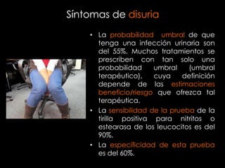 Síntomas de disuria
    • La probabilidad umbral de que
      tenga una infección urinaria son
      del 55%. Muchos tratamientos se
      prescriben con tan solo una
      probabilidad     umbral    (umbral
      terapéutico),    cuya    definición
      depende de las estimaciones
      beneficio/riesgo que ofrezca tal
      terapéutica.
    • La sensibilidad de la prueba de la
      tirilla positiva para nitritos o
      estearasa de los leucocitos es del
      90%.
    • La especificidad de esta prueba
      es del 60%.
 