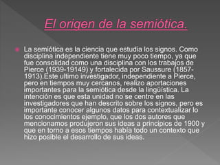  La semiótica es la ciencia que estudia los signos. Como
disciplina independiente tiene muy poco tiempo, ya que
fue consolidad como una disciplina con los trabajos de
Pierce (1939-19149) y fortalecida por Saussure (1857-
1913).Este ultimo investigador, independiente a Pierce,
pero en tiempos muy cercanos, realizo aportaciones
importantes para la semiótica desde la lingüística. La
intención es que esta unidad no se centre en las
investigadores que han descrito sobre los signos, pero es
importante conocer algunos datos para contextualizar lo
los conocimientos ejemplo, que los dos autores que
mencionamos produjeron sus ideas a principios de 1900 y
que en torno a esos tiempos había todo un contexto que
hizo posible el desarrollo de sus ideas.
 