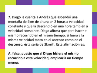 7. Diego le cuenta a Andrés que ascendió una
montaña de 4km de altura en 2 horas a velocidad
constante y que la descendió en una hora también a
velocidad constante. Diego afirma que para hacer el
mismo recorrido en el mismo tiempo, si fuera a la
misma velocidad tanto en el ascenso como en el
descenso, ésta sería de 3km/h. Esta afirmación es:
A. falsa, puesto que si Diego hiciera el mismo
recorrido a esta velocidad, emplearía un tiempo
menor.
 